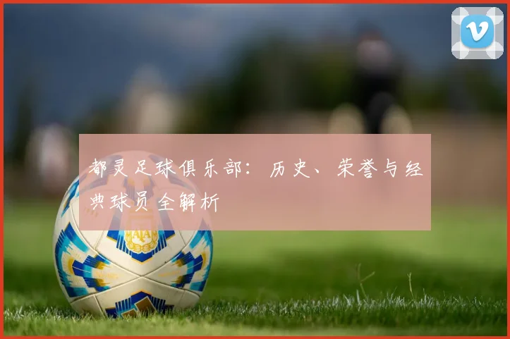 都灵足球俱乐部：历史、荣誉与经典球员全解析