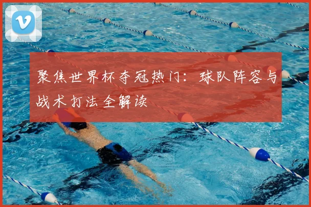 聚焦世界杯夺冠热门：球队阵容与战术打法全解读