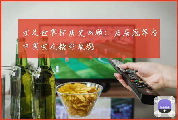 女足世界杯历史回顾:历届冠军与中国女足精彩表现