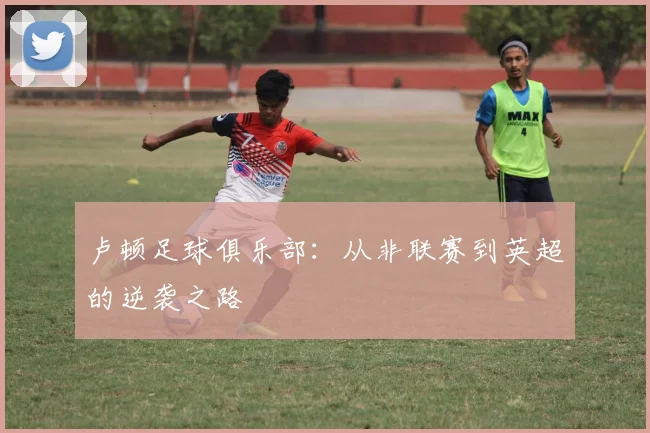 卢顿足球俱乐部：从非联赛到英超的逆袭之路